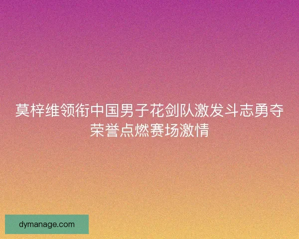 莫梓维领衔中国男子花剑队激发斗志勇夺荣誉点燃赛场激情