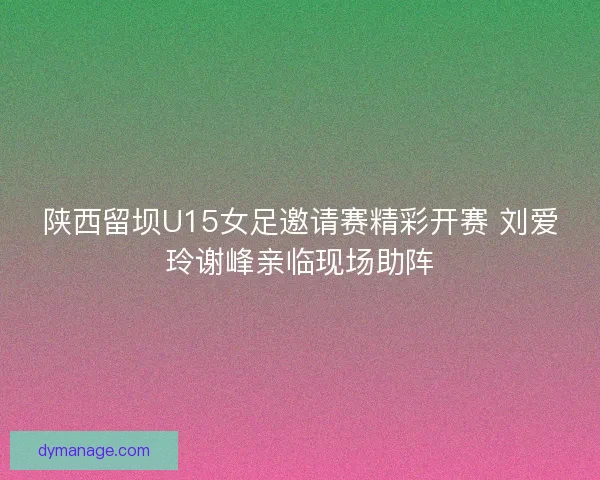 陕西留坝U15女足邀请赛精彩开赛 刘爱玲谢峰亲临现场助阵