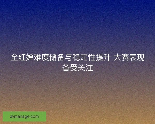 全红婵难度储备与稳定性提升 大赛表现备受关注