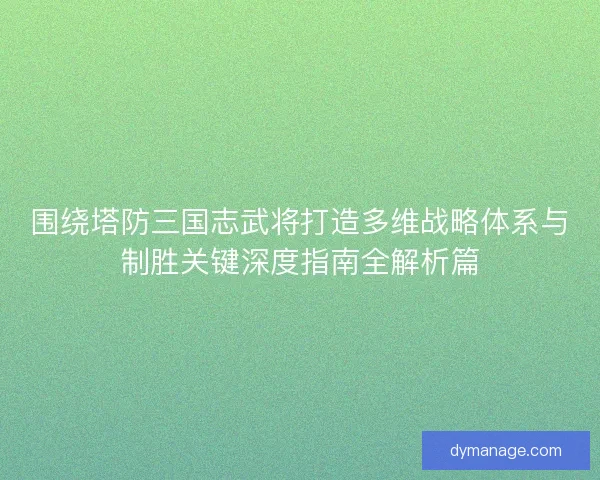 围绕塔防三国志武将打造多维战略体系与制胜关键深度指南全解析篇 围绕塔防三国志武将打造多维战略体系与制胜关键深度指南全解析篇
