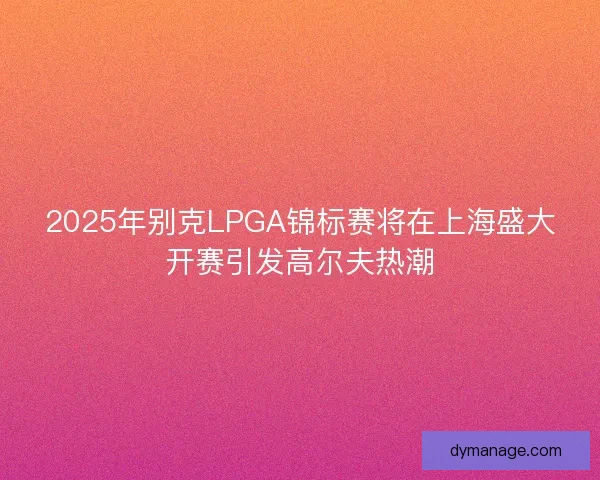 2025年别克LPGA锦标赛将在上海盛大开赛引发高尔夫热潮