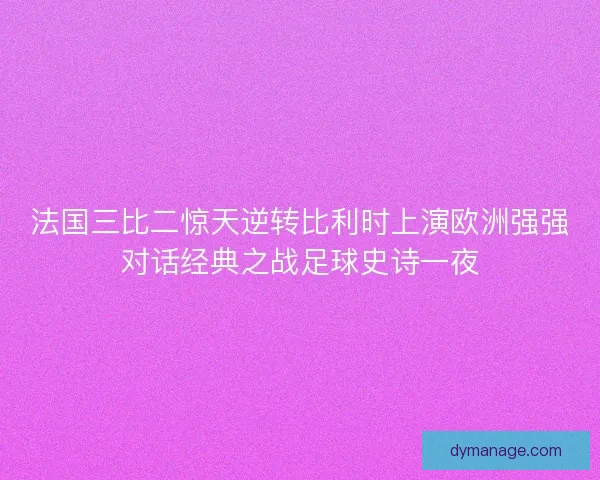 法国三比二惊天逆转比利时上演欧洲强强对话经典之战足球史诗一夜