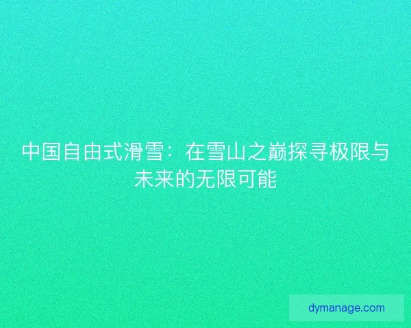 中国自由式滑雪：在雪山之巅探寻极限与未来的无限可能