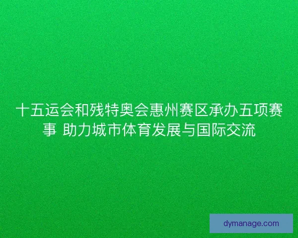 十五运会和残特奥会惠州赛区承办五项赛事 助力城市体育发展与国际交流