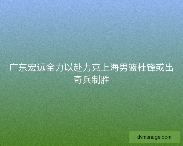 广东宏远全力以赴力克上海男篮杜锋或出奇兵制胜