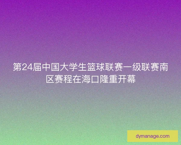 第24届中国大学生篮球联赛一级联赛南区赛程在海口隆重开幕