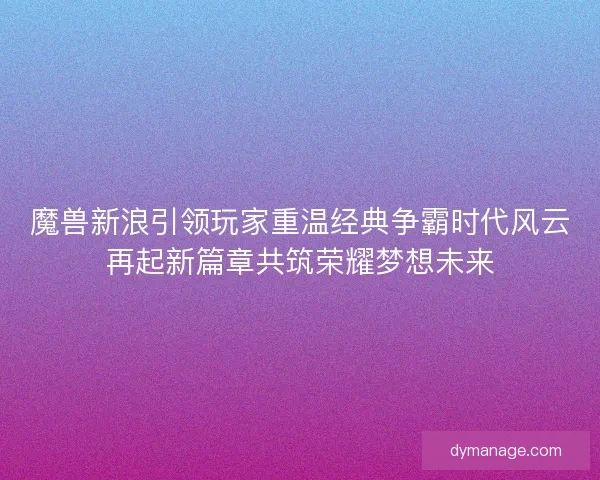 魔兽新浪引领玩家重温经典争霸时代风云再起新篇章共筑荣耀梦想未来