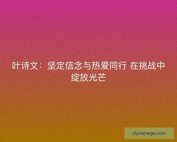 叶诗文:坚定信念与热爱同行 在挑战中绽放光芒 叶诗文:坚定信念与热爱同行 在挑战中绽放光芒