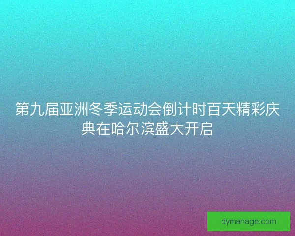 第九届亚洲冬季运动会倒计时百天精彩庆典在哈尔滨盛大开启