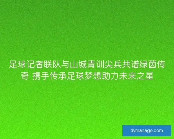 足球记者联队与山城青训尖兵共谱绿茵传奇 携手传承足球梦想助力未来之星