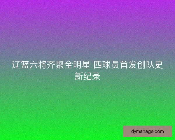 辽篮六将齐聚全明星 四球员首发创队史新纪录