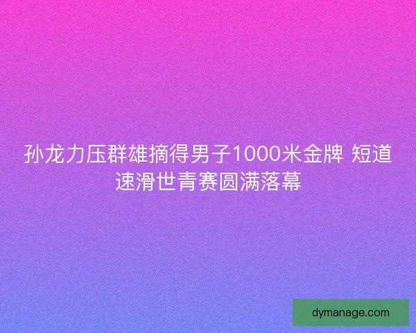 孙龙力压群雄摘得男子1000米金牌 短道速滑世青赛圆满落幕