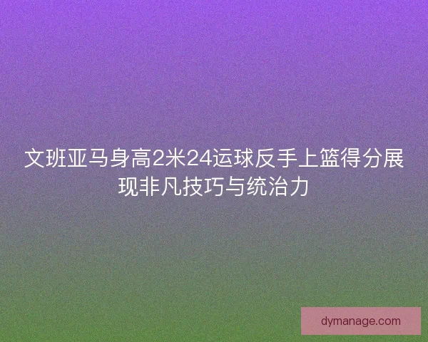 文班亚马身高2米24运球反手上篮得分展现非凡技巧与统治力