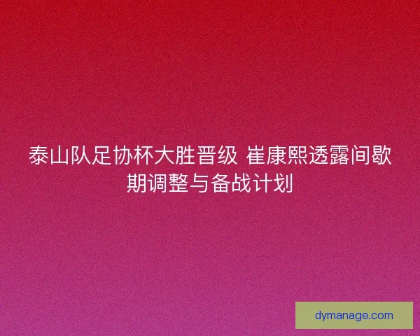 泰山队足协杯大胜晋级 崔康熙透露间歇期调整与备战计划